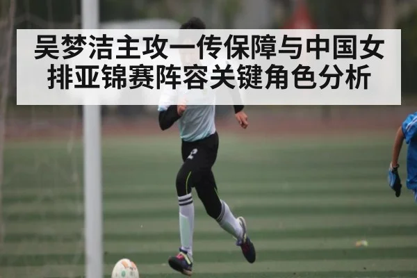 吴梦洁主攻一传保障与中国女排亚锦赛阵容关键角色分析