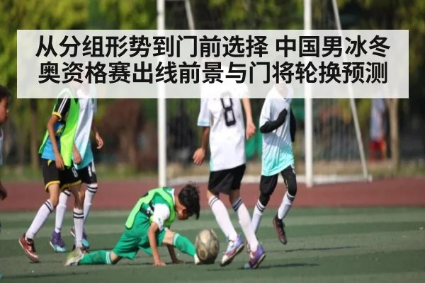 从分组形势到门前选择 中国男冰冬奥资格赛出线前景与门将轮换预测