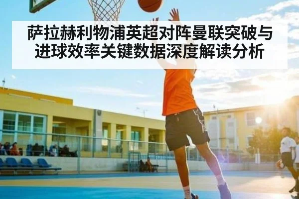 萨拉赫利物浦英超对阵曼联突破与进球效率关键数据深度解读分析